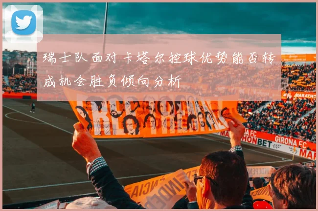 瑞士队面对卡塔尔控球优势能否转成机会胜负倾向分析