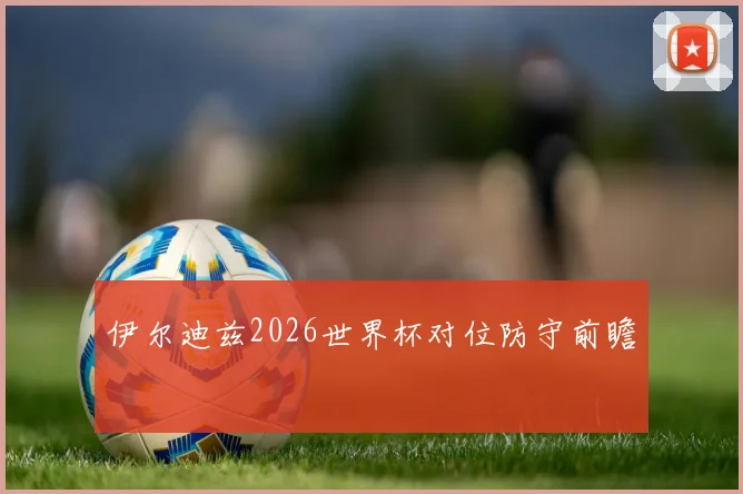 伊尔迪兹2026世界杯对位防守前瞻