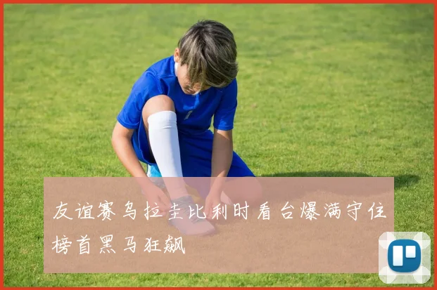 友谊赛乌拉圭比利时看台爆满守住榜首黑马狂飙