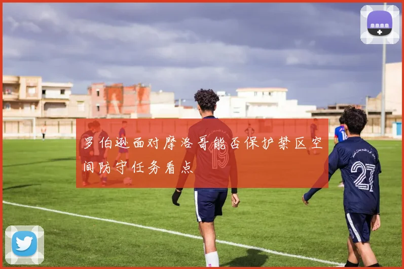 罗伯逊面对摩洛哥能否保护禁区空间防守任务看点
