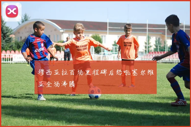 穆西亚拉百场里程碑后怒吼塞尔维亚全场沸腾