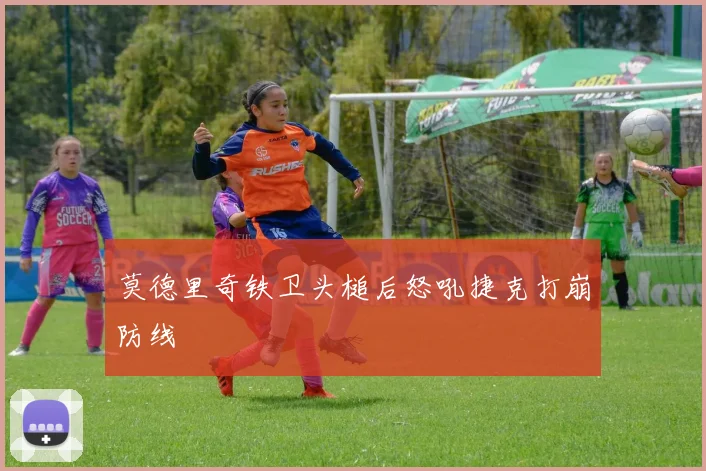 莫德里奇铁卫头槌后怒吼捷克打崩防线