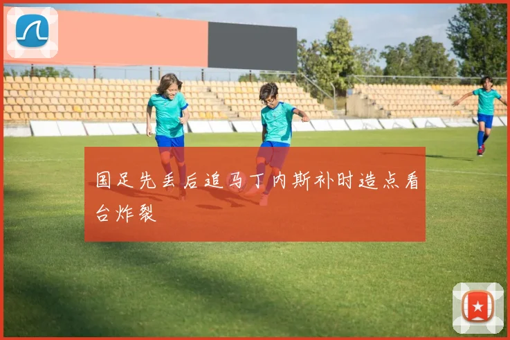 国足先丢后追马丁内斯补时造点看台炸裂