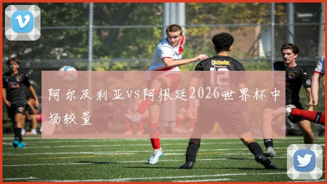 阿尔及利亚vs阿根廷2026世界杯中场较量