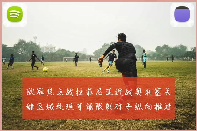 欧冠焦点战拉菲尼亚迎战奥利塞关键区域处理可能限制对手纵向推进