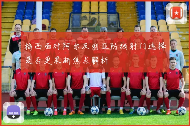 梅西面对阿尔及利亚防线射门选择是否更果断焦点解析