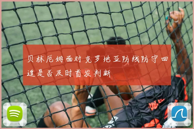 贝林厄姆面对克罗地亚防线防守回追是否及时首发判断