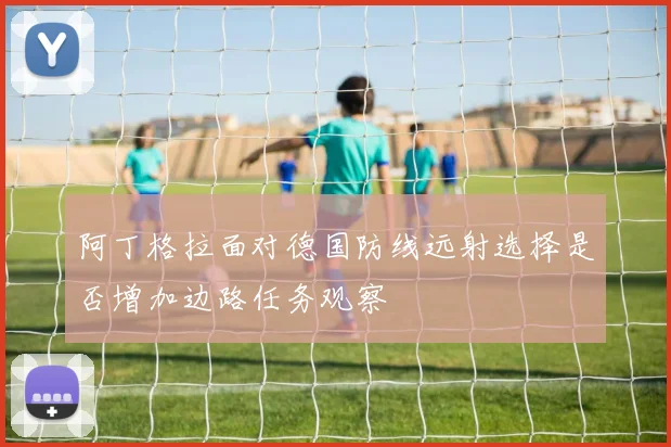 阿丁格拉面对德国防线远射选择是否增加边路任务观察