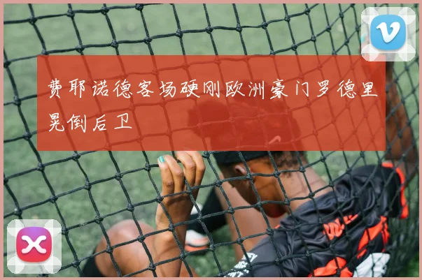 费耶诺德客场硬刚欧洲豪门罗德里晃倒后卫