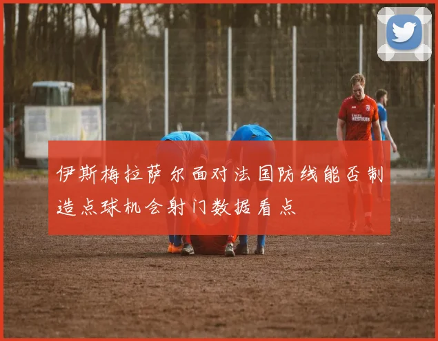 伊斯梅拉萨尔面对法国防线能否制造点球机会射门数据看点