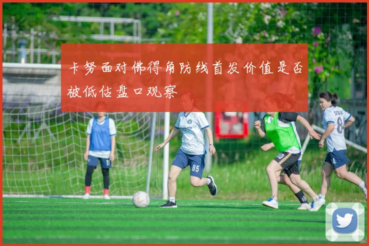 卡努面对佛得角防线首发价值是否被低估盘口观察
