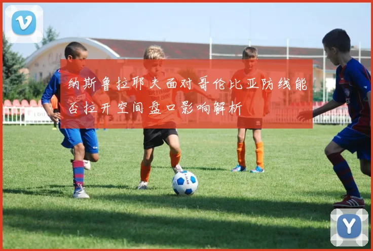 纳斯鲁拉耶夫面对哥伦比亚防线能否拉开空间盘口影响解析