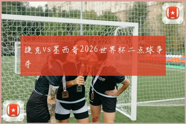 捷克vs墨西哥2026世界杯二点球争夺