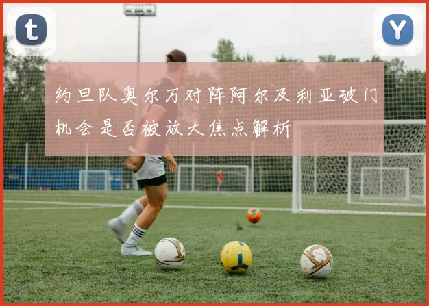 约旦队奥尔万对阵阿尔及利亚破门机会是否被放大焦点解析