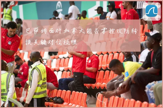巴萨姆面对加拿大能否掌控攻防转换关键对位梳理