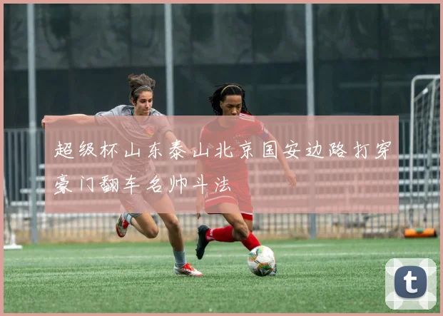 超级杯山东泰山北京国安边路打穿豪门翻车名帅斗法