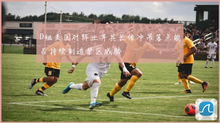 D组美国对阵土耳其长传冲吊落点能否持续制造禁区威胁