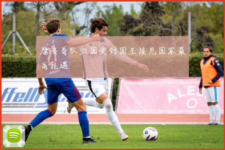 摩洛哥队归国受到国王接见国家最高礼遇