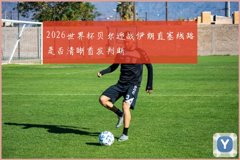 2026世界杯贝尔迎战伊朗直塞线路是否清晰首发判断