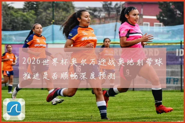 2026世界杯奥尔万迎战奥地利带球推进是否顺畅深度预测
