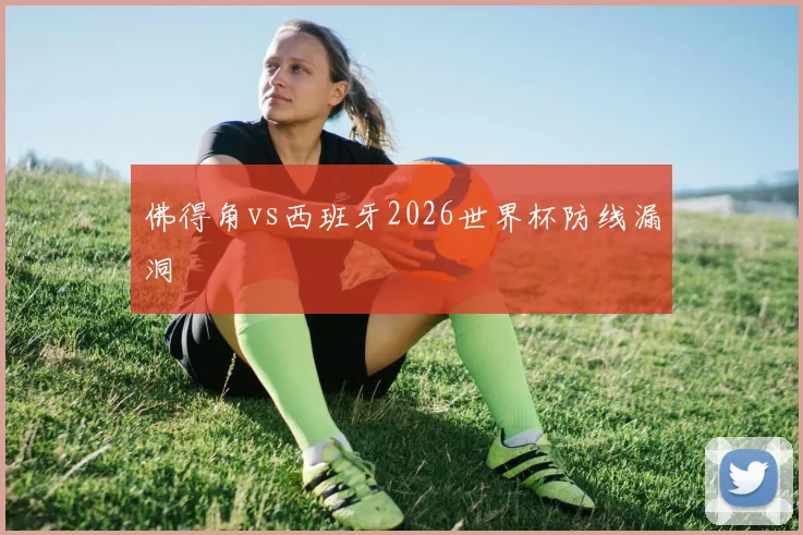佛得角vs西班牙2026世界杯防线漏洞
