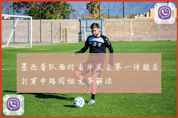 墨西哥队面对南非反击第一传能否打穿中路同组竞争解读