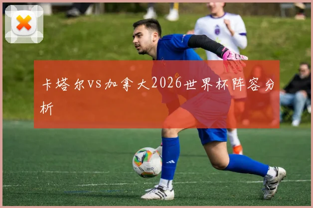 卡塔尔vs加拿大2026世界杯阵容分析