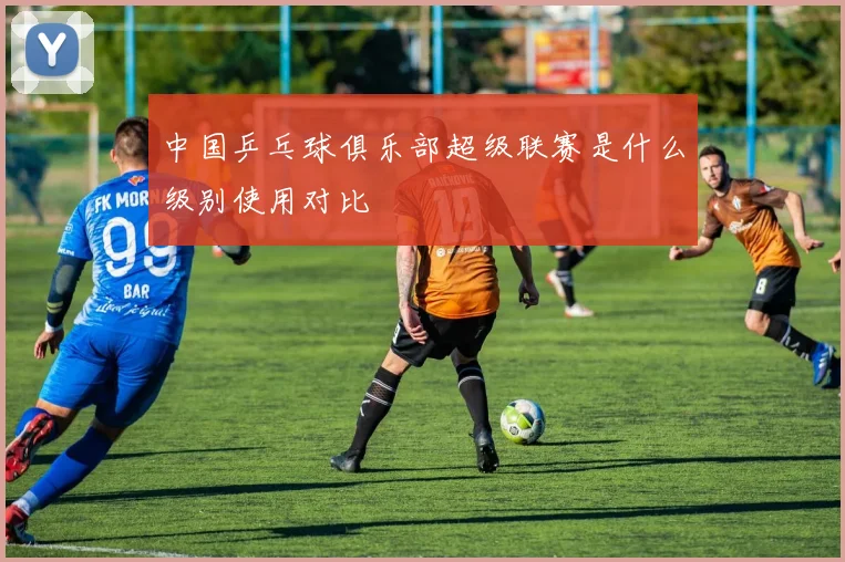 中国乒乓球俱乐部超级联赛是什么级别使用对比