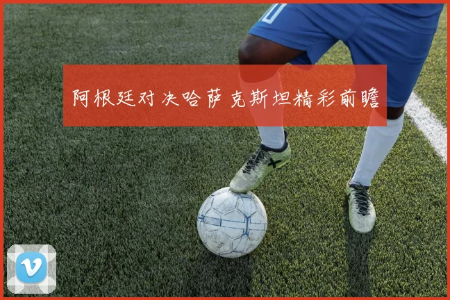 阿根廷对决哈萨克斯坦精彩前瞻