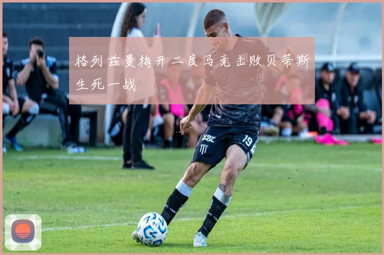 格列兹曼梅开二度马竞击败贝蒂斯生死一战