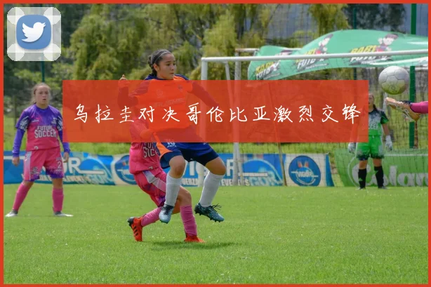 乌拉圭对决哥伦比亚激烈交锋