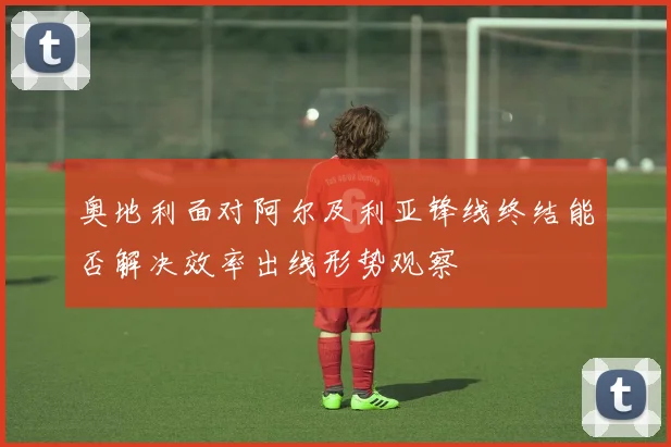 奥地利面对阿尔及利亚锋线终结能否解决效率出线形势观察