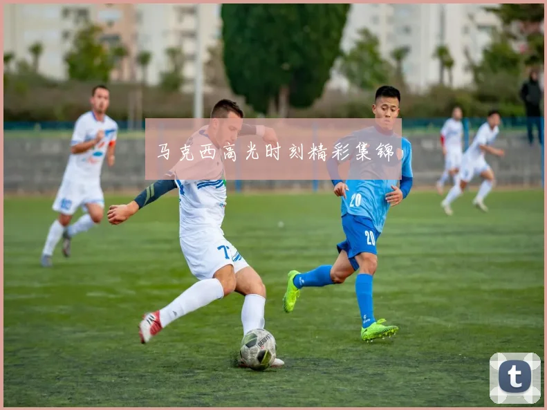 马克西高光时刻精彩集锦