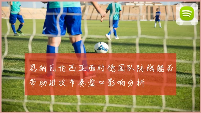恩纳瓦伦西亚面对德国队防线能否带动进攻节奏盘口影响分析