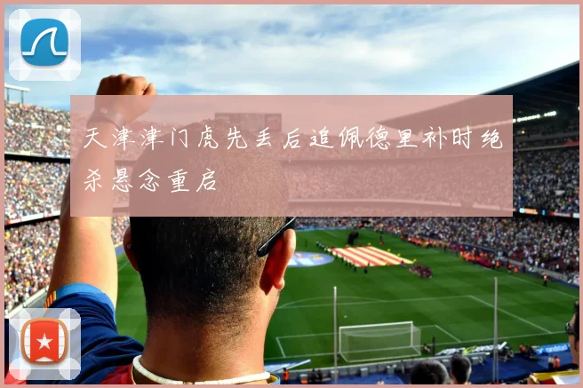 天津津门虎先丢后追佩德里补时绝杀悬念重启