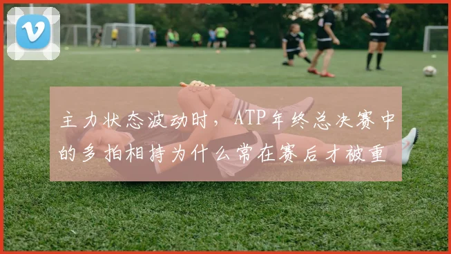 主力状态波动时，ATP年终总决赛中的多拍相持为什么常在赛后才被重新认识