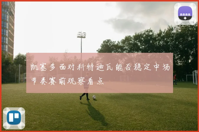 凯塞多面对科特迪瓦能否稳定中场节奏赛前观察看点