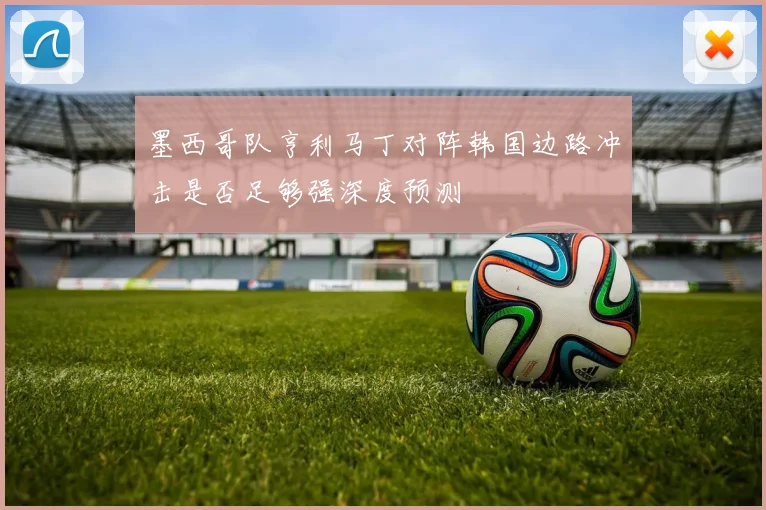 墨西哥队亨利马丁对阵韩国边路冲击是否足够强深度预测