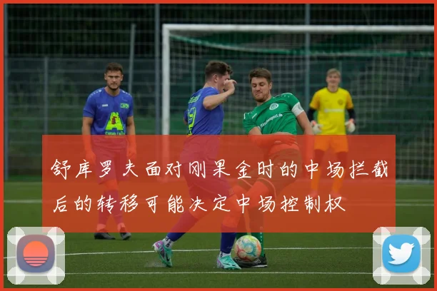 舒库罗夫面对刚果金时的中场拦截后的转移可能决定中场控制权