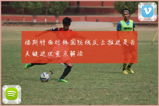福斯特面对韩国防线反击推进是否关键进攻重点解读
