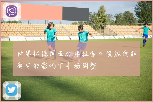 世界杯德国面对库拉索中场纵向距离可能影响下半场调整