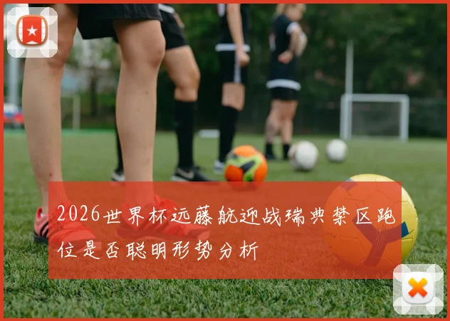 2026世界杯远藤航迎战瑞典禁区跑位是否聪明形势分析