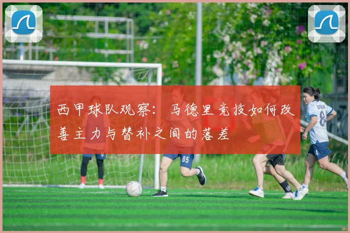 西甲球队观察:马德里竞技如何改善主力与替补之间的落差