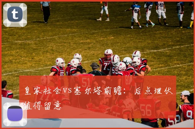 皇家社会vs塞尔塔前瞻：后点埋伏值得留意