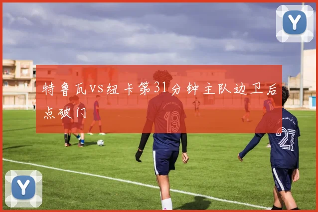特鲁瓦vs纽卡第31分钟主队边卫后点破门