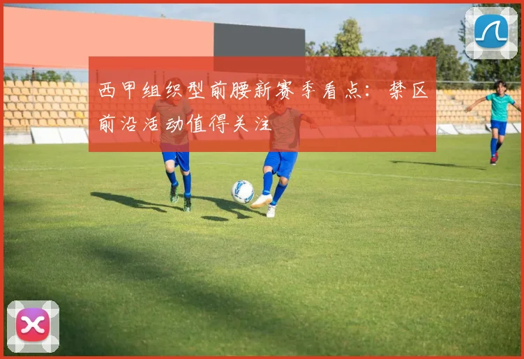 西甲组织型前腰新赛季看点：禁区前沿活动值得关注
