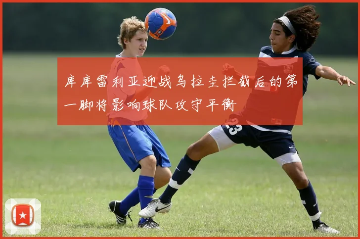 库库雷利亚迎战乌拉圭拦截后的第一脚将影响球队攻守平衡