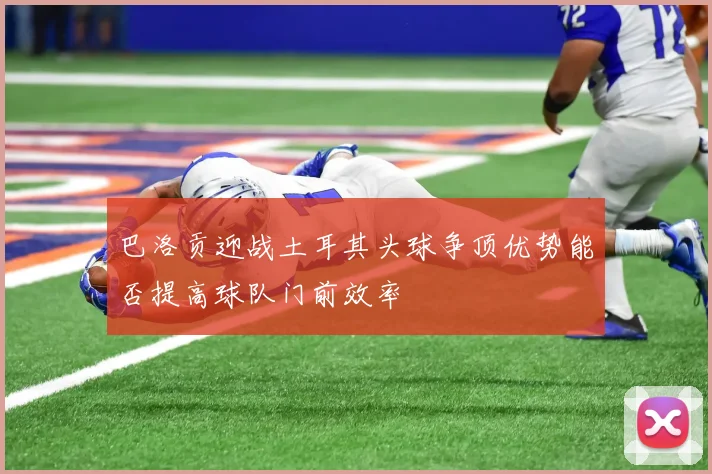 巴洛贡迎战土耳其头球争顶优势能否提高球队门前效率