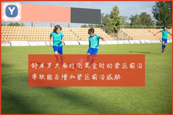舒库罗夫面对刚果金时的禁区前沿串联能否增加禁区前沿威胁