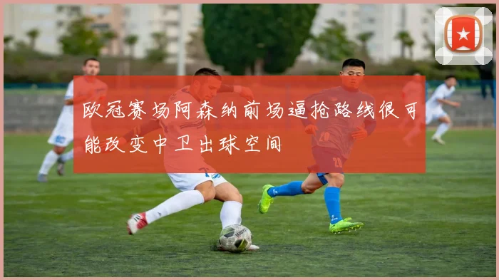 欧冠赛场阿森纳前场逼抢路线很可能改变中卫出球空间
